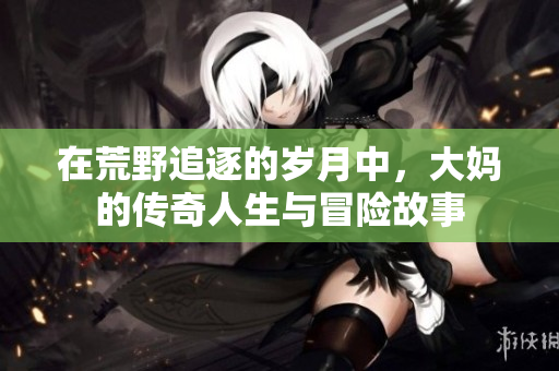 在荒野追逐的岁月中，大妈的传奇人生与冒险故事
