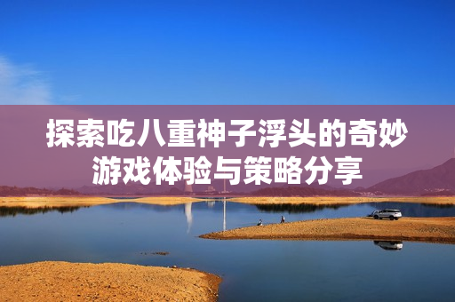 探索吃八重神子浮头的奇妙游戏体验与策略分享