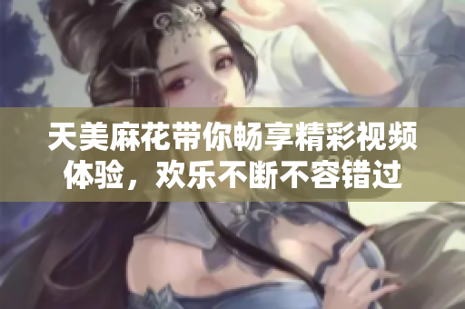天美麻花带你畅享精彩视频体验，欢乐不断不容错过