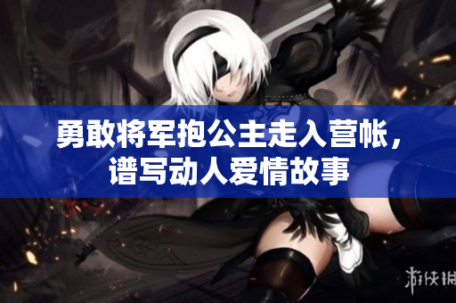 勇敢将军抱公主走入营帐，谱写动人爱情故事