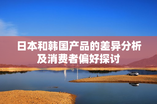 日本和韩国产品的差异分析及消费者偏好探讨