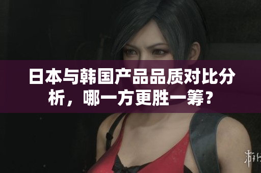 日本与韩国产品品质对比分析，哪一方更胜一筹？