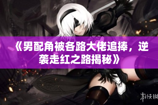 《男配角被各路大佬追捧，逆袭走红之路揭秘》