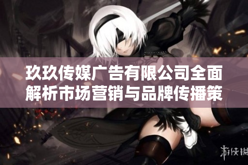 玖玖传媒广告有限公司全面解析市场营销与品牌传播策略