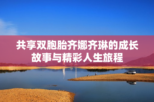 共享双胞胎齐娜齐琳的成长故事与精彩人生旅程