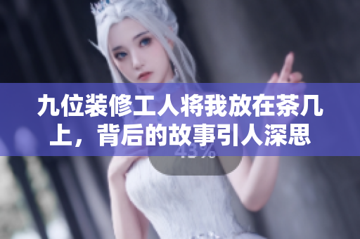 九位装修工人将我放在茶几上，背后的故事引人深思