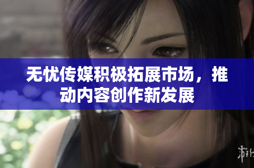无忧传媒积极拓展市场，推动内容创作新发展