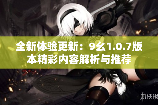 全新体验更新：9幺1.0.7版本精彩内容解析与推荐
