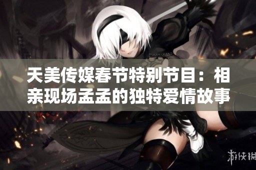 天美传媒春节特别节目：相亲现场孟孟的独特爱情故事