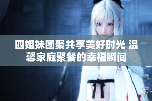 四姐妹团聚共享美好时光 温馨家庭聚餐的幸福瞬间