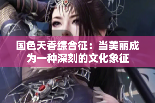 国色天香综合征：当美丽成为一种深刻的文化象征