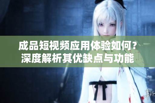 成品短视频应用体验如何？深度解析其优缺点与功能