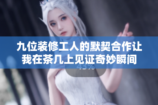 九位装修工人的默契合作让我在茶几上见证奇妙瞬间