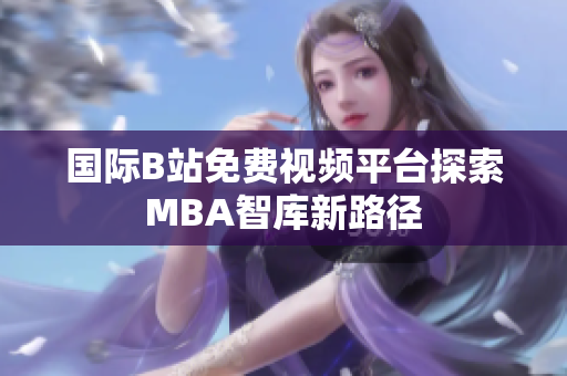 国际B站免费视频平台探索MBA智库新路径
