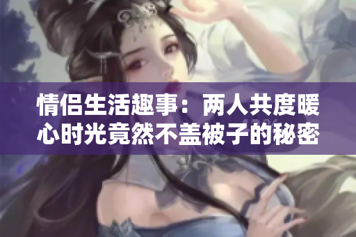情侣生活趣事：两人共度暖心时光竟然不盖被子的秘密