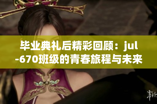 毕业典礼后精彩回顾：jul-670班级的青春旅程与未来展望