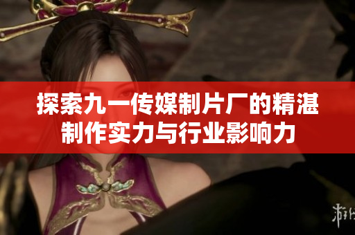 探索九一传媒制片厂的精湛制作实力与行业影响力