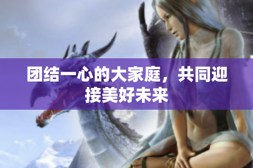 团结一心的大家庭，共同迎接美好未来