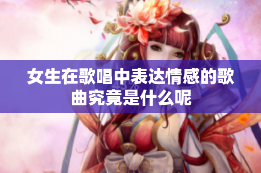 女生在歌唱中表达情感的歌曲究竟是什么呢