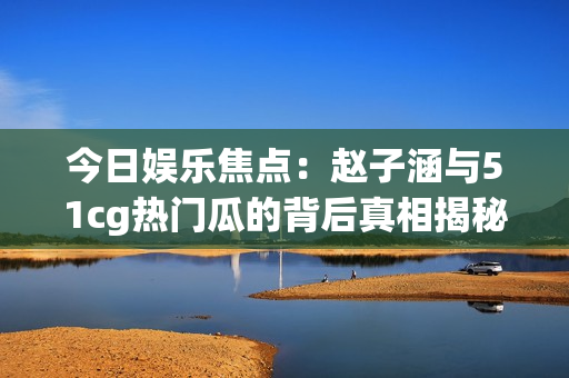 今日娱乐焦点：赵子涵与51cg热门瓜的背后真相揭秘
