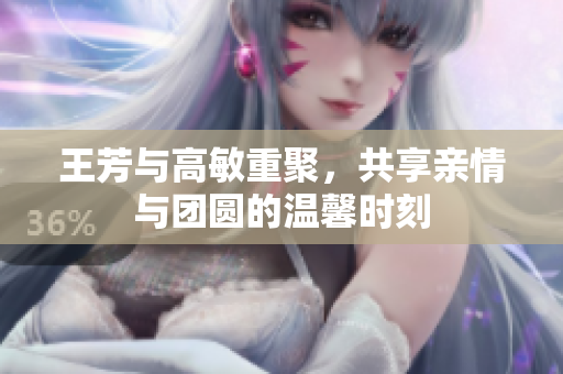 王芳与高敏重聚，共享亲情与团圆的温馨时刻