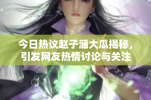 今日热议赵子涵大瓜揭秘，引发网友热情讨论与关注