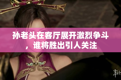 孙老头在客厅展开激烈争斗，谁将胜出引人关注