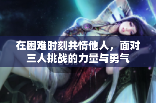 在困难时刻共情他人，面对三人挑战的力量与勇气