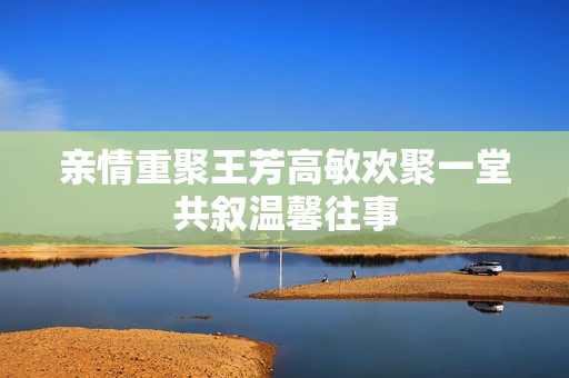 亲情重聚王芳高敏欢聚一堂共叙温馨往事