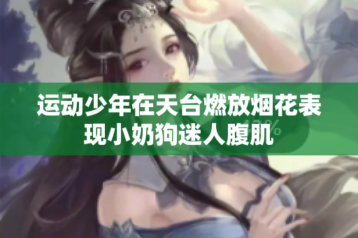 运动少年在天台燃放烟花表现小奶狗迷人腹肌