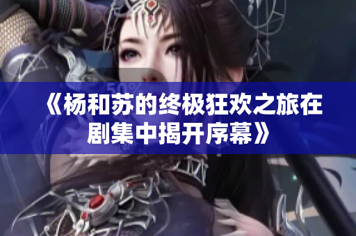 《杨和苏的终极狂欢之旅在剧集中揭开序幕》