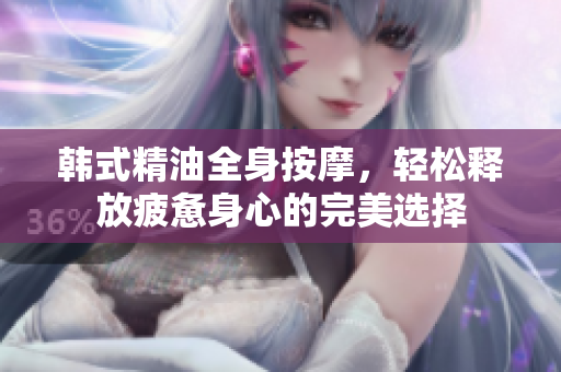 韩式精油全身按摩，轻松释放疲惫身心的完美选择