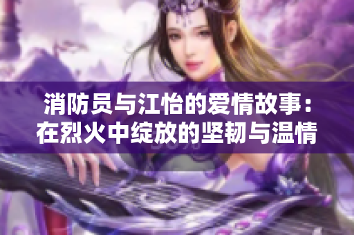 消防员与江怡的爱情故事：在烈火中绽放的坚韧与温情