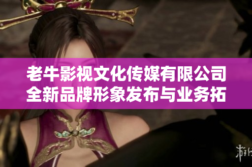 老牛影视文化传媒有限公司全新品牌形象发布与业务拓展计划