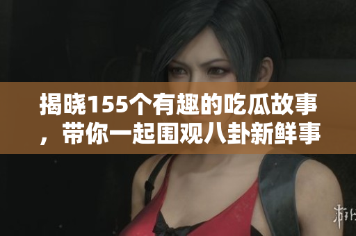 揭晓155个有趣的吃瓜故事，带你一起围观八卦新鲜事！
