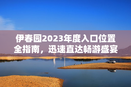 伊春园2023年度入口位置全指南，迅速直达畅游盛宴