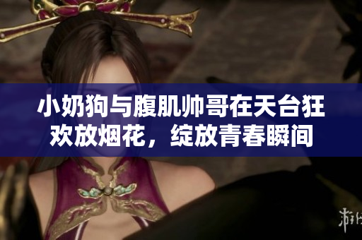 小奶狗与腹肌帅哥在天台狂欢放烟花，绽放青春瞬间