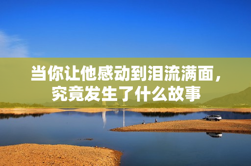 当你让他感动到泪流满面，究竟发生了什么故事