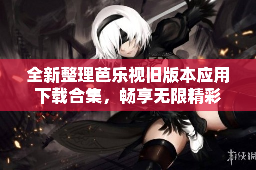 全新整理芭乐视旧版本应用下载合集，畅享无限精彩