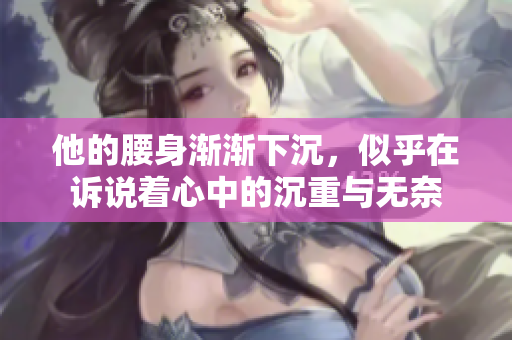 他的腰身渐渐下沉，似乎在诉说着心中的沉重与无奈