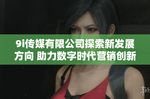 9i传媒有限公司探索新发展方向 助力数字时代营销创新