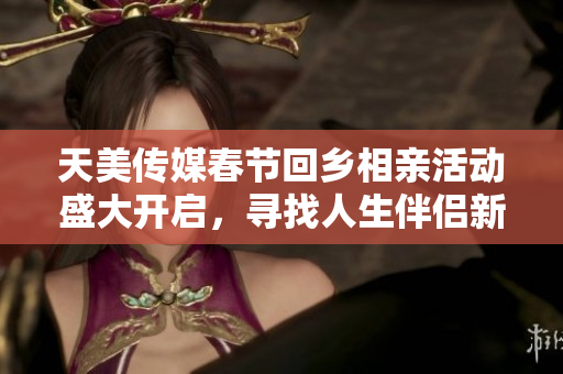 天美传媒春节回乡相亲活动盛大开启，寻找人生伴侣新机遇！
