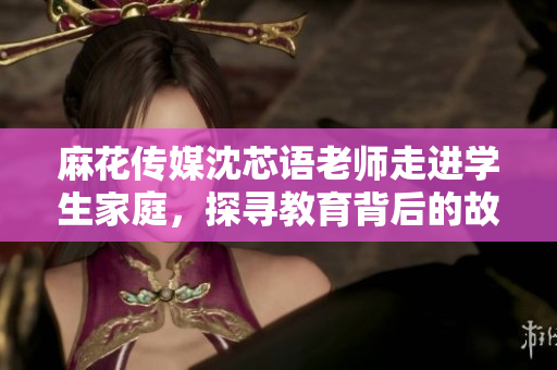 麻花传媒沈芯语老师走进学生家庭，探寻教育背后的故事