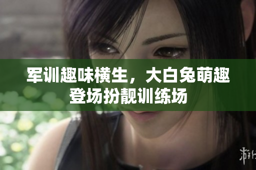 军训趣味横生，大白兔萌趣登场扮靓训练场
