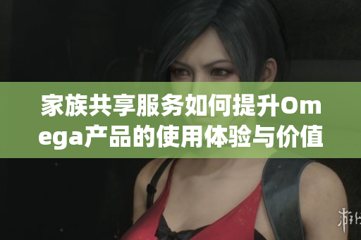 家族共享服务如何提升Omega产品的使用体验与价值