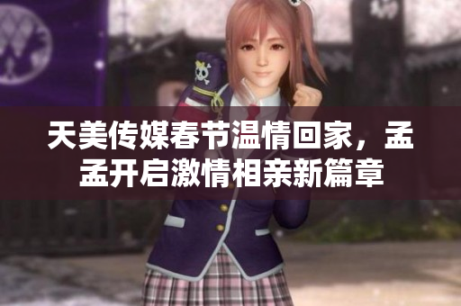 天美传媒春节温情回家，孟孟开启激情相亲新篇章