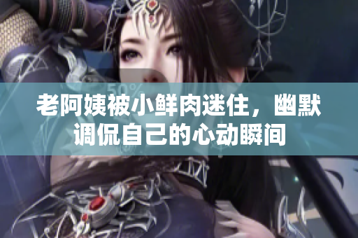 老阿姨被小鲜肉迷住，幽默调侃自己的心动瞬间