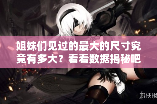 姐妹们见过的最大的尺寸究竟有多大？看看数据揭秘吧！