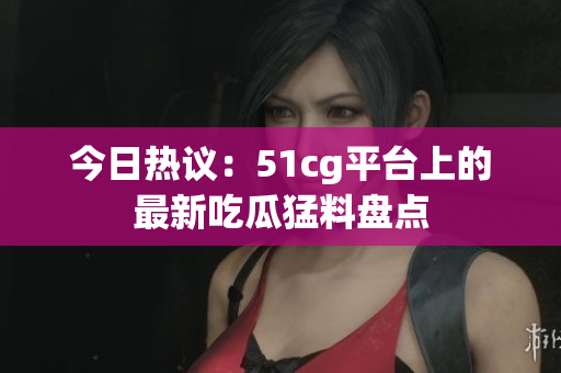 今日热议：51cg平台上的最新吃瓜猛料盘点
