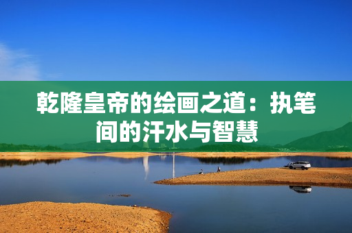 乾隆皇帝的绘画之道：执笔间的汗水与智慧